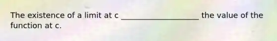 The existence of a limit at c ____________________ the value of the function at c.