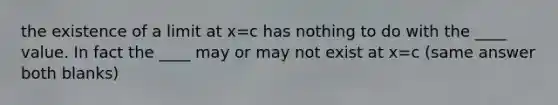 the existence of a limit at x=c has nothing to do with the ____ value. In fact the ____ may or may not exist at x=c (same answer both blanks)