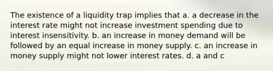 The existence of a liquidity trap implies that a. a decrease in the interest rate might not increase investment spending due to interest insensitivity. b. an increase in money demand will be followed by an equal increase in money supply. c. an increase in money supply might not lower interest rates. d. a and c