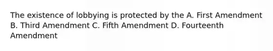 The existence of lobbying is protected by the A. First Amendment B. Third Amendment C. Fifth Amendment D. Fourteenth Amendment