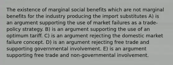 The existence of marginal social benefits which are not marginal benefits for the industry producing the import substitutes A) is an argument supporting the use of market failures as a trade-policy strategy. B) is an argument supporting the use of an optimum tariff. C) is an argument rejecting the domestic market failure concept. D) is an argument rejecting free trade and supporting governmental involvement. E) is an argument supporting free trade and non-governmental involvement.