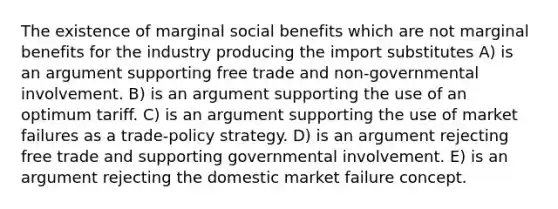 The existence of marginal social benefits which are not marginal benefits for the industry producing the import substitutes A) is an argument supporting free trade and non-governmental involvement. B) is an argument supporting the use of an optimum tariff. C) is an argument supporting the use of market failures as a trade-policy strategy. D) is an argument rejecting free trade and supporting governmental involvement. E) is an argument rejecting the domestic market failure concept.