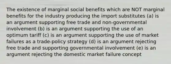 The existence of marginal social benefits which are NOT marginal benefits for the industry producing the import substitutes (a) is an argument supporting free trade and non-governmental involvement (b) is an argument supporting the use of an optimum tariff (c) is an argument supporting the use of market failures as a trade-policy strategy (d) is an argument rejecting free trade and supporting governmental involvement (e) is an argument rejecting the domestic market failure concept