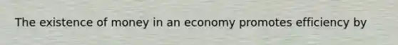 The existence of money in an economy promotes efficiency by