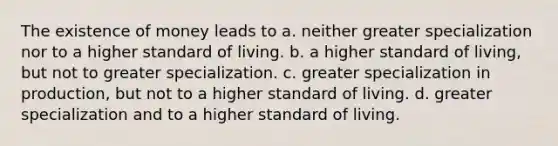 The existence of money leads to a. neither greater specialization nor to a higher standard of living. b. a higher standard of living, but not to greater specialization. c. greater specialization in production, but not to a higher standard of living. d. greater specialization and to a higher standard of living.