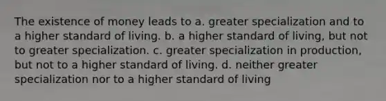 The existence of money leads to a. greater specialization and to a higher standard of living. b. a higher standard of living, but not to greater specialization. c. greater specialization in production, but not to a higher standard of living. d. neither greater specialization nor to a higher standard of living