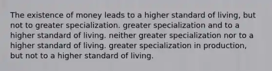 The existence of money leads to a higher standard of living, but not to greater specialization. greater specialization and to a higher standard of living. neither greater specialization nor to a higher standard of living. greater specialization in production, but not to a higher standard of living.