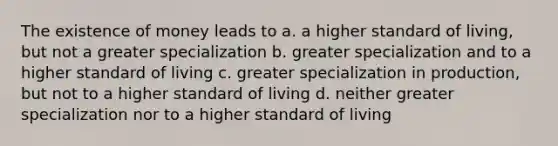 The existence of money leads to a. a higher standard of living, but not a greater specialization b. greater specialization and to a higher standard of living c. greater specialization in production, but not to a higher standard of living d. neither greater specialization nor to a higher standard of living