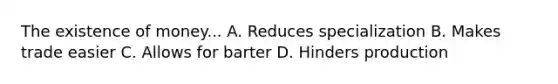 The existence of money... A. Reduces specialization B. Makes trade easier C. Allows for barter D. Hinders production