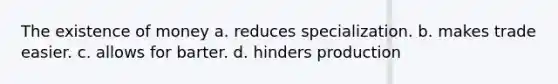 The existence of money a. reduces specialization. b. makes trade easier. c. allows for barter. d. hinders production