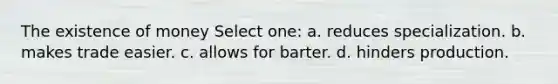 The existence of money Select one: a. reduces specialization. b. makes trade easier. c. allows for barter. d. hinders production.