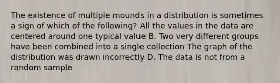 The existence of multiple mounds in a distribution is sometimes a sign of which of the​ following? All the values in the data are centered around one typical value B. Two very different groups have been combined into a single collection The graph of the distribution was drawn incorrectly D. The data is not from a random sample