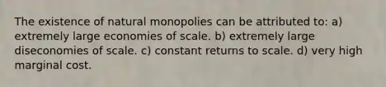 The existence of natural monopolies can be attributed to: a) extremely large economies of scale. b) extremely large diseconomies of scale. c) constant returns to scale. d) very high marginal cost.