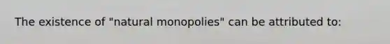 The existence of "natural monopolies" can be attributed to: