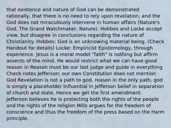 that existence and nature of God can be demonstrated rationally, that there is no need to rely upon revelation, and the God does not miraculously intervene in human affairs (Nature's God, The Grand Watchmaker, Nature). Hobbes and Locke accept view, but disagree in conclusions regarding the nature of Christianity. Hobbes: God is an unknowing material being. (Check Handout for details) Locke: Empiricist Epistemology, through experience. Jesus is a moral model "faith" is nothing but affirm assents of the mind. He would restrict what we can have good reason in Reason must be our last judge and guide in everything Check notes Jefferson: our own Constitution does not mention God Revelation is not a path to god, reason in the only path, god is simply a placeholder Influential in Jefferson belief in separation of church and state. Hence we get the first amendment. Jefferson believes he is protecting both the rights of the people and the rights of the religion Mills argues for the freedom of conscience and thus the freedom of the press based on the Harm principle.