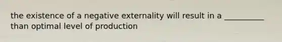 the existence of a negative externality will result in a __________ than optimal level of production