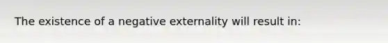 The existence of a negative externality will result in: