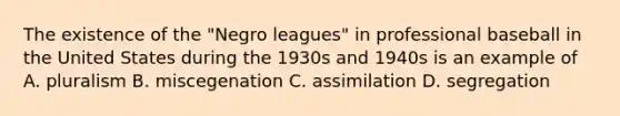 The existence of the "Negro leagues" in professional baseball in the United States during the 1930s and 1940s is an example of A. pluralism B. miscegenation C. assimilation D. segregation