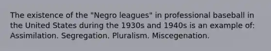 The existence of the "Negro leagues" in professional baseball in the United States during the 1930s and 1940s is an example of: Assimilation. Segregation. Pluralism. Miscegenation.