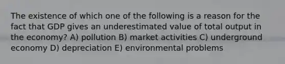 The existence of which one of the following is a reason for the fact that GDP gives an underestimated value of total output in the economy? A) pollution B) market activities C) underground economy D) depreciation E) environmental problems