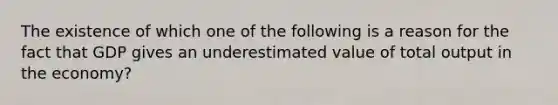 The existence of which one of the following is a reason for the fact that GDP gives an underestimated value of total output in the economy?