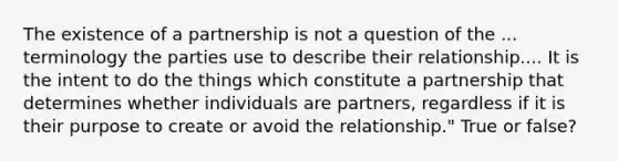 The existence of a partnership is not a question of the ... terminology the parties use to describe their relationship.... It is the intent to do the things which constitute a partnership that determines whether individuals are partners, regardless if it is their purpose to create or avoid the relationship." True or false?