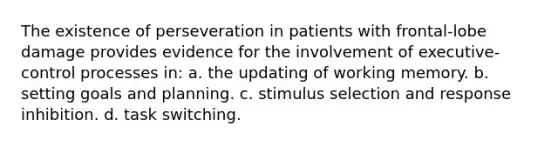 The existence of perseveration in patients with frontal-lobe damage provides evidence for the involvement of executive-control processes in: a. the updating of working memory. b. setting goals and planning. c. stimulus selection and response inhibition. d. task switching.