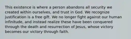 This existence is where a person abandons all security we created within ourselves, and trust in God. We recognize justification is a free gift. We no longer fight against our human infinitude, and instead realize these have been conquered through the death and resurrection of Jesus, whose victory becomes our victory through faith.