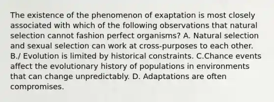 The existence of the phenomenon of exaptation is most closely associated with which of the following observations that natural selection cannot fashion perfect organisms? A. Natural selection and sexual selection can work at cross-purposes to each other. B./ Evolution is limited by historical constraints. C.Chance events affect the evolutionary history of populations in environments that can change unpredictably. D. Adaptations are often compromises.