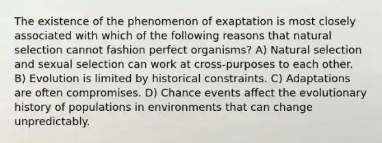 The existence of the phenomenon of exaptation is most closely associated with which of the following reasons that natural selection cannot fashion perfect organisms? A) Natural selection and sexual selection can work at cross-purposes to each other. B) Evolution is limited by historical constraints. C) Adaptations are often compromises. D) Chance events affect the evolutionary history of populations in environments that can change unpredictably.