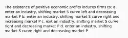 The existence of positive economic profits induces firms to: a. enter an industry, shifting market S curve left and decreasing market P b. enter an industry, shifting market S curve right and increasing market P c. exit an industry, shifting market S curve right and decreasing market P d. enter an industry, shifting market S curve right and decreasing market P