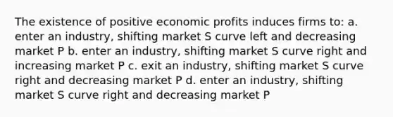 The existence of positive economic profits induces firms to: a. enter an industry, shifting market S curve left and decreasing market P b. enter an industry, shifting market S curve right and increasing market P c. exit an industry, shifting market S curve right and decreasing market P d. enter an industry, shifting market S curve right and decreasing market P