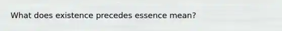 What does existence precedes essence mean?