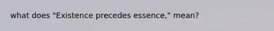 what does "Existence precedes essence," mean?