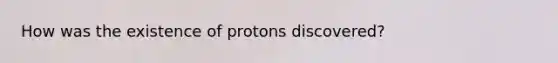 How was the existence of protons discovered?