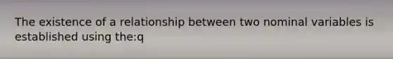 The existence of a relationship between two nominal variables is established using the:q