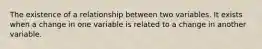 The existence of a relationship between two variables. It exists when a change in one variable is related to a change in another variable.