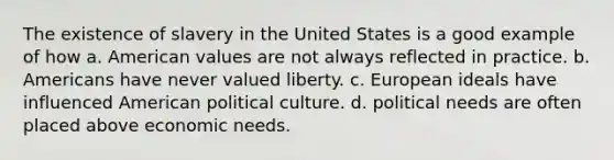 The existence of slavery in the United States is a good example of how a. American values are not always reflected in practice. b. Americans have never valued liberty. c. European ideals have influenced American political culture. d. political needs are often placed above economic needs.