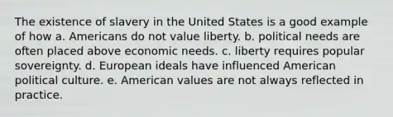 The existence of slavery in the United States is a good example of how a. Americans do not value liberty. b. political needs are often placed above economic needs. c. liberty requires popular sovereignty. d. European ideals have influenced American political culture. e. American values are not always reflected in practice.