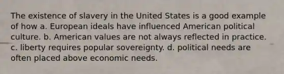 The existence of slavery in the United States is a good example of how a. European ideals have influenced American political culture. b. American values are not always reflected in practice. c. liberty requires popular sovereignty. d. political needs are often placed above economic needs.