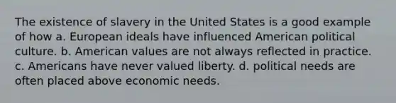 The existence of slavery in the United States is a good example of how a. European ideals have influenced American political culture. b. American values are not always reflected in practice. c. Americans have never valued liberty. d. political needs are often placed above economic needs.