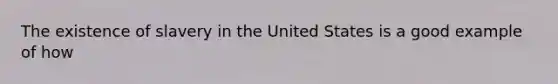 The existence of slavery in the United States is a good example of how