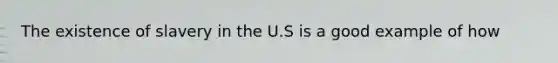 The existence of slavery in the U.S is a good example of how