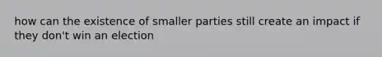 how can the existence of smaller parties still create an impact if they don't win an election