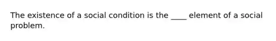 The existence of a social condition is the ____ element of a social problem.