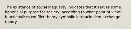 The existence of social inequality indicates that it serves some beneficial purpose for society, according to what point of view? functionalism conflict theory symbolic interacionism exchange theory