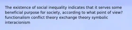 The existence of social inequality indicates that it serves some beneficial purpose for society, according to what point of view? functionalism conflict theory exchange theory symbolic interacionism