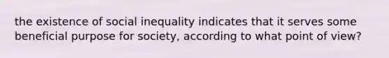 the existence of social inequality indicates that it serves some beneficial purpose for society, according to what point of view?