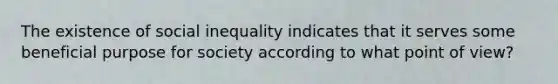 The existence of social inequality indicates that it serves some beneficial purpose for society according to what point of view?