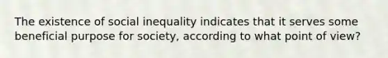 The existence of social inequality indicates that it serves some beneficial purpose for society, according to what point of view?